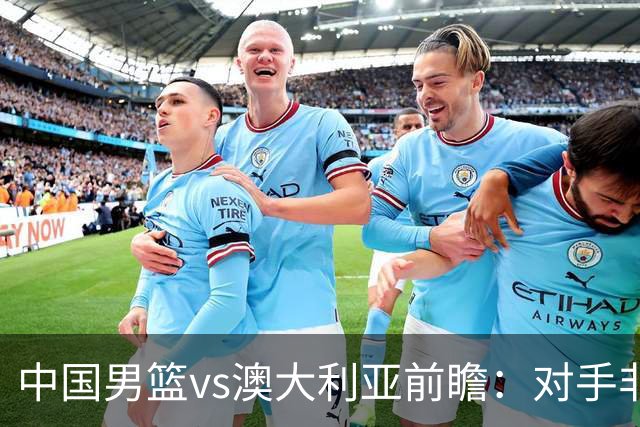 中国男篮vs澳大利亚前瞻：对手非最强阵，男篮磨合阵容是首要目标