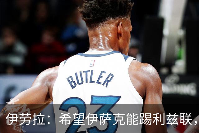 伊劳拉：希望伊萨克能踢利兹联，并好好完成季前备战