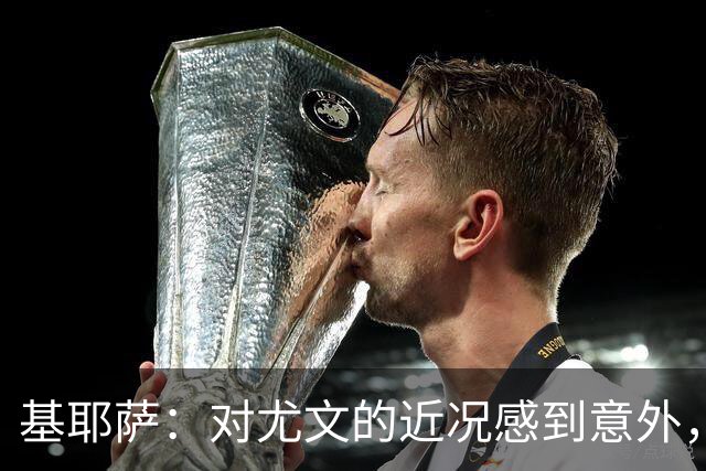 基耶萨：对尤文的近况感到意外，我很想回到尤文，我从未想过离开