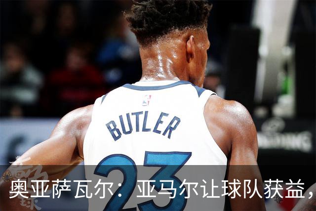 奥亚萨瓦尔：亚马尔让球队获益，他是最具改变战局能力的球员之一