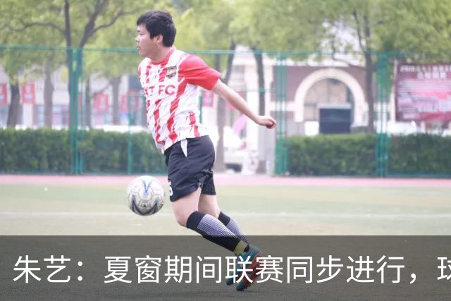 朱艺：夏窗期间联赛同步进行，球员转会注册报名手续完成即可出战