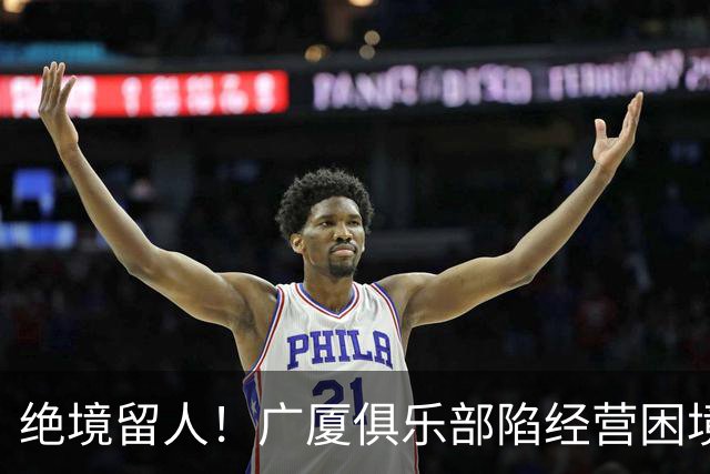 绝境留人！广厦俱乐部陷经营困境，多名球员离队，唯独坚守朱俊龙