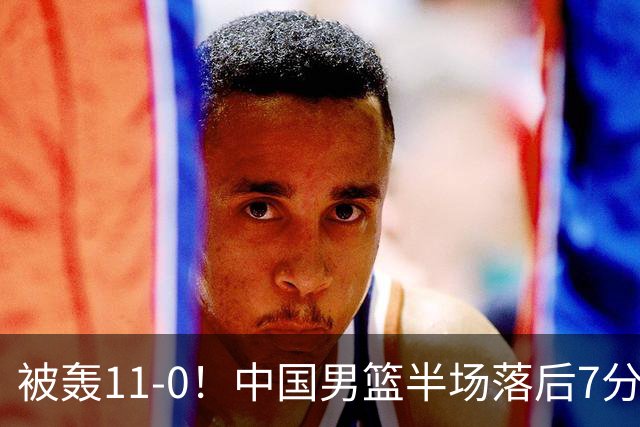被轰11-0！中国男篮半场落后7分 徐昕王俊杰庞峥麟全轰8分