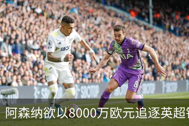 阿森纳欲以8000万欧元追逐英超银靴，西甲明星或将加盟