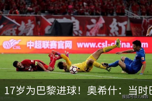 17岁为巴黎进球！奥希什：当时巴黎不给年轻人很多机会，巨星更多